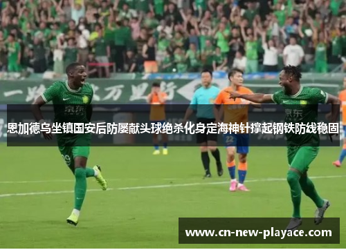 恩加德乌坐镇国安后防屡献头球绝杀化身定海神针撑起钢铁防线稳固
