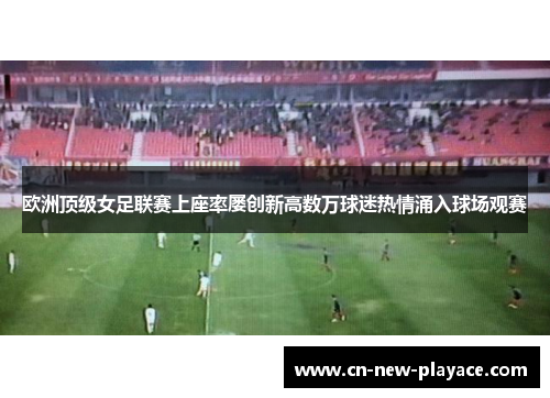 欧洲顶级女足联赛上座率屡创新高数万球迷热情涌入球场观赛