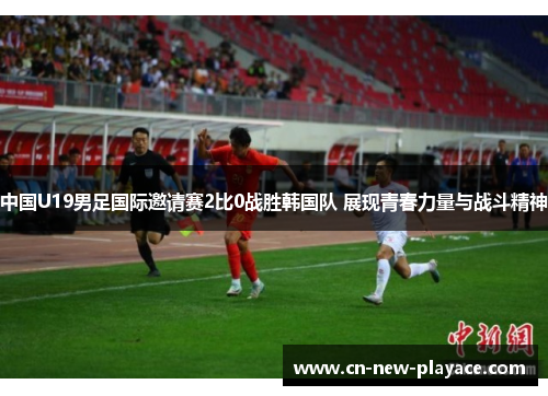 中国U19男足国际邀请赛2比0战胜韩国队 展现青春力量与战斗精神 中国U19男足国际邀请赛2比0战胜韩国队 展现青春力量与战斗精神